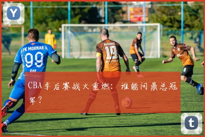 CBA季后赛战火重燃:谁能问鼎总冠军?