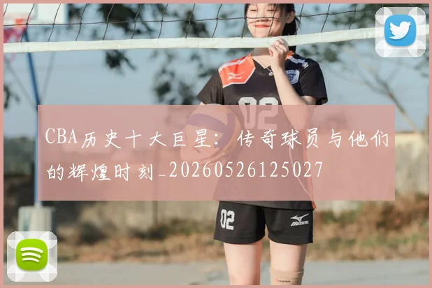 CBA历史十大巨星:传奇球员与他们的辉煌时刻_20260526125027