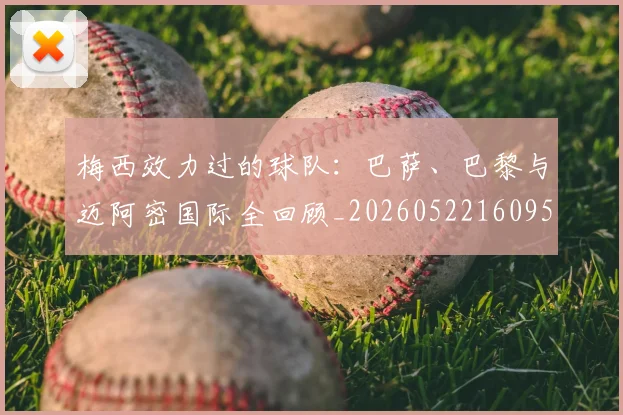 梅西效力过的球队：巴萨、巴黎与迈阿密国际全回顾_20260522160959