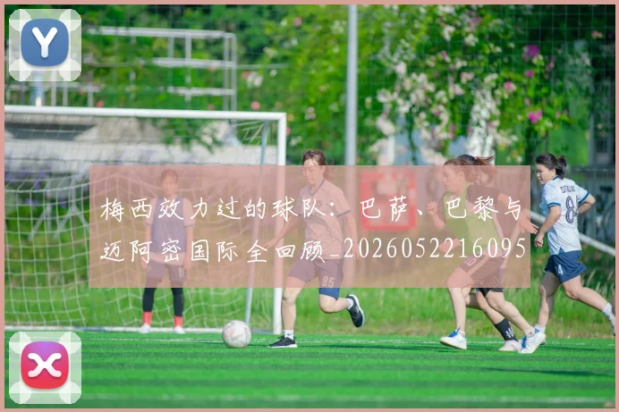 梅西效力过的球队：巴萨、巴黎与迈阿密国际全回顾_20260522160959