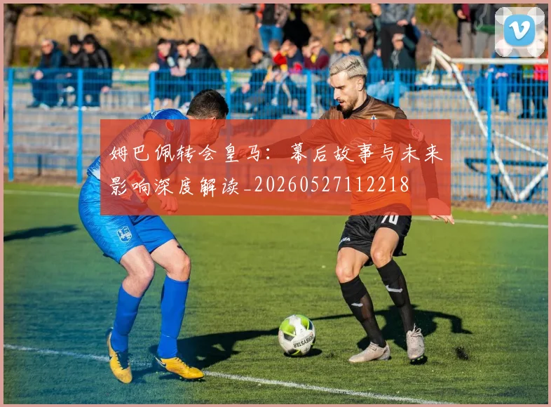 姆巴佩转会皇马:幕后故事与未来影响深度解读_20260527112218