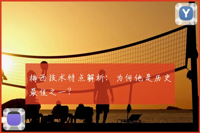 梅西技术特点解析：为何他是历史最佳之一？