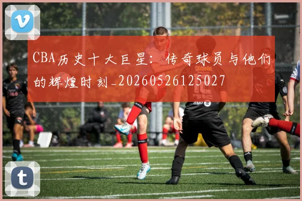 CBA历史十大巨星:传奇球员与他们的辉煌时刻_20260526125027
