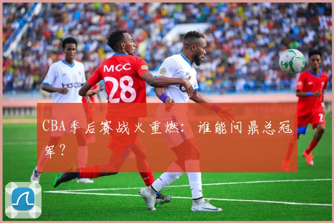 CBA季后赛战火重燃：谁能问鼎总冠军？