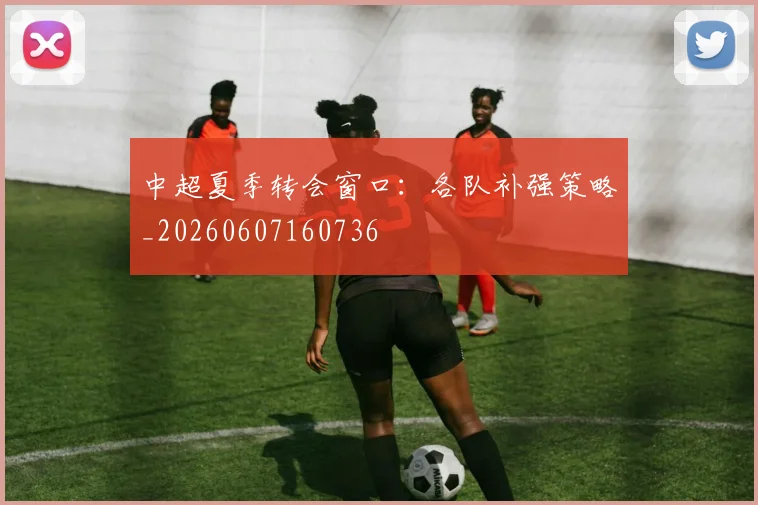 中超夏季转会窗口:各队补强策略_20260607160736