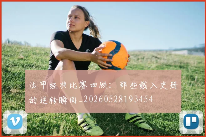法甲经典比赛回顾：那些载入史册的逆转瞬间_20260528193454