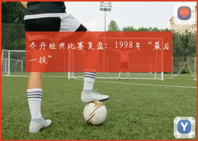 乔丹经典比赛复盘:1998年“最后一投”