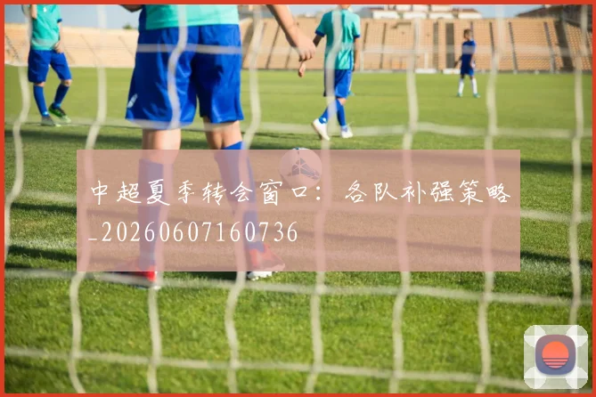 中超夏季转会窗口:各队补强策略_20260607160736