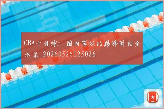 CBA十佳球:国内篮坛的巅峰时刻全记录_20260526125026