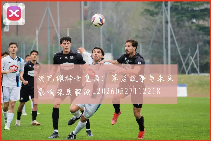 姆巴佩转会皇马:幕后故事与未来影响深度解读_20260527112218